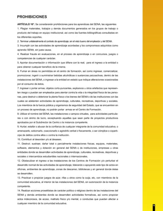 PROHIBICIONES
ARTÍCULO 10°. Se considerarán prohibiciones para los aprendices del SENA, las siguientes:
1. Plagiar materiales, trabajos y demás documentos generados en los grupos de trabajo o
producto del trabajo en equipo institucional, así como las fuentes bibliográficas consultadas en
los diferentes soportes.
2. Terminar unilateralmente el contrato de aprendizaje, sin el visto bueno del empleador y del SENA.
3. Incumplir con las actividades de aprendizaje acordadas y los compromisos adquiridos como
aprendiz SENA, sin justa causa.
4. Realizar fraude en evaluaciones, en el proceso de aprendizaje o en concursos, juegos o
competencias de cualquier carácter.
5. Aportar documentación o información que difiera con la real, para el ingreso a la entidad o
para obtener cualquier beneficio de la misma.
6. Fumar en áreas no permitidas en el centro de formación, así como ingresar, comercializar,
promocionar, ingerir o suministrar bebidas alcohólicas o sustancias psicoactivas, dentro de las
instalaciones del SENA, o ingresar a la entidad en estado que indique alteraciones ocasionadas
por el consumo de éstos.
7. Ingresar o portar armas, objetos corto-punzantes, explosivos u otros artefactos que represen-
ten riesgo o puedan ser empleados para atentar contra la vida o la integridad física de las perso-
nas, para destruir o deteriorar la planta física o los bienes del SENA o de las instituciones con las
cuales se adelanten actividades de aprendizaje, culturales, recreativas, deportivas y sociales.
Los miembros de la fuerza pública y organismos de seguridad del Estado, que se encuentren en
un proceso de aprendizaje, no podrán portar armas en el Centro de Formación.
8. Utilizar el nombre del SENA, las instalaciones o campos virtuales, para actividades particula-
res o con ánimo de lucro, exceptuando aquellas que sean parte de proyectos productivos
aprobados por el Subdirector de Centro o la instancia competente.
9. Hurtar, estafar o abusar de la confianza de cualquier integrante de la comunidad educativa, o
amenazarlo, sobornarlo, coaccionarlo o agredirlo verbal o físicamente, o ser cómplice o coparti-
cipe de delitos contra ellos o contra la institución.
10. Contribuir al desorden y/o al desaseo.
11. Destruir, sustraer, dañar total o parcialmente instalaciones físicas, equipos, materiales,
software, elementos y dotación en general del SENA o de instituciones, empresas u otras
entidades donde se desarrollen actividades de aprendizaje, culturales, recreativas, deportivas y
sociales o intercambios estudiantiles nacionales o internacionales.
12. Obstaculizar el ingreso a las instalaciones de los Centros de Formación y/o perturbar el
desarrollo normal de las actividades de aprendizaje, liderando o apoyando este tipo de actos en
oficinas, ambientes de aprendizaje, zonas de descanso, bibliotecas y en general donde éstas
se desarrollen.
13. Practicar o propiciar juegos de azar, rifas u otros como la ouija, etc, con miembros de la
comunidad educativa, al interior de las instalaciones del SENA, sin autorización de la instancia
competente.
14. Realizar acciones proselitistas de carácter político o religioso dentro de las instalaciones del
SENA y demás ambientes donde se desarrollen actividades formativas, así como propiciar
actos indecorosos, de acoso, maltrato físico y/o mental, o conductas que puedan afectar a
cualquier miembro de la comunidad educativa.
13
 