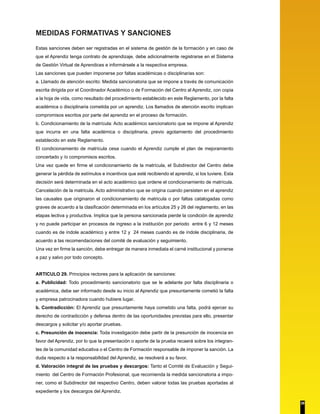 MEDIDAS FORMATIVAS Y SANCIONES
Estas sanciones deben ser registradas en el sistema de gestión de la formación y en caso de
que el Aprendiz tenga contrato de aprendizaje, debe adicionalmente registrarse en el Sistema
de Gestión Virtual de Aprendices e informársele a la respectiva empresa.
Las sanciones que pueden imponerse por faltas académicas o disciplinarias son:
a. Llamado de atención escrito: Medida sancionatoria que se impone a través de comunicación
escrita dirigida por el Coordinador Académico o de Formación del Centro al Aprendiz, con copia
a la hoja de vida, como resultado del procedimiento establecido en este Reglamento, por la falta
académica o disciplinaria cometida por un aprendiz. Los llamados de atención escrito implican
compromisos escritos por parte del aprendiz en el proceso de formación.
b. Condicionamiento de la matrícula: Acto académico sancionatorio que se impone al Aprendiz
que incurra en una falta académica o disciplinaria, previo agotamiento del procedimiento
establecido en este Reglamento.
El condicionamiento de matrícula cesa cuando el Aprendiz cumple el plan de mejoramiento
concertado y /o compromisos escritos.
Una vez quede en firme el condicionamiento de la matrícula, el Subdirector del Centro debe
generar la pérdida de estímulos e incentivos que esté recibiendo el aprendiz, si los tuviere. Esta
decisión será determinada en el acto académico que ordene el condicionamiento de matrícula.
Cancelación de la matricula. Acto administrativo que se origina cuando persisten en el aprendiz
las causales que originaron el condicionamiento de matricula o por faltas catalogadas como
graves de acuerdo a la clasificación determinada en los artículos 25 y 26 del reglamento, en las
etapas lectiva y productiva. Implica que la persona sancionada pierde la condición de aprendiz
y no puede participar en procesos de ingreso a la institución por periodo entre 6 y 12 meses
cuando es de índole académico y entre 12 y 24 meses cuando es de índole disciplinaria, de
acuerdo a las recomendaciones del comité de evaluación y seguimiento.
Una vez en firme la sanción, debe entregar de manera inmediata el carné institucional y ponerse
a paz y salvo por todo concepto.
ARTICULO 29. Principios rectores para la aplicación de sanciones:
a. Publicidad: Todo procedimiento sancionatorio que se le adelante por falta disciplinaria o
académica, debe ser informado desde su inicio al Aprendiz que presuntamente cometió la falta
y empresa patrocinadora cuando hubiere lugar.
b. Contradicción: El Aprendiz que presuntamente haya cometido una falta, podrá ejercer su
derecho de contradicción y defensa dentro de las oportunidades previstas para ello, presentar
descargos y solicitar y/o aportar pruebas.
c. Presunción de inocencia: Toda investigación debe partir de la presunción de inocencia en
favor del Aprendiz, por lo que la presentación o aporte de la prueba recaerá sobre los integran-
tes de la comunidad educativa o el Centro de Formación responsable de imponer la sanción. La
duda respecto a la responsabilidad del Aprendiz, se resolverá a su favor.
d. Valoración integral de las pruebas y descargos: Tanto el Comité de Evaluación y Segui-
miento del Centro de Formación Profesional, que recomienda la medida sancionatoria a impo-
ner, como el Subdirector del respectivo Centro, deben valorar todas las pruebas aportadas al
expediente y los descargos del Aprendiz.
28
 