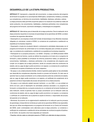 DESARROLLO DE LA ETAPA PRODUCTIVA.
ARTICULO 11°. Apropiación y desarrollo del conocimiento. La etapa productiva del programa
de formación es aquella en la cual el Aprendiz SENA aplica, complementa, fortalece y consolida
sus competencias, en términos de conocimiento, habilidades, destrezas, actitudes y valores.
La etapa productiva debe permitirle al aprendiz aplicar en la resolución de problemas reales del
sector productivo, los conocimientos, habilidades y destrezas pertinentes a las competencias
del programa de formación, asumiendo estrategias y metodologías de autogestión.
ARTÍCULO 12°. Alternativas para el desarrollo de la etapa productiva. Para la realización de la
etapa productiva requerida en el proceso de aprendizaje de los aprendices del SENA, se deben
considerar las siguientes alternativas:
• Desempeño en una empresa a través del Contrato de Aprendizaje en las diferentes empresas
obligadas y/o voluntarias, incluido el SENA. La constancia de cumplimiento a satisfacción es
expedida por la empresa respectiva
• Desempeño a través de vinculación laboral o contractual en actividades relacionadas con el
programa de formación de conformidad con la normativa dispuesta para contratos de aprendi-
zaje. La constancia de cumplimiento a satisfacción es expedida por la empresa respectiva
• Participación en un proyecto productivo, o en SENA – Empresa, o en SENA proveedor SENA
o en Producción de Centros, cuando se definen los proyectos en el marco de un programa de
formación y estos posibilitan la simulación de entornos productivos reales y la aplicación de
conocimientos, habilidades y destrezas pertinentes a las competencias del programa para
cumplir con el objetivo de la etapa productiva, donde se concierta sobre las condiciones de
estadía, esto es, pago de algún auxilio económico o en especie. La constancia de cumplimiento
a satisfacción la expide el Subdirector de Centro respectivo.
• De apoyo a una unidad productiva familiar, donde el aprendiz pueda aplicar en las actividades
que desarrolla las competencias adquiridas durante su proceso de formación. En este caso el
aprendiz hace su propia concertación con la unidad productiva sobre las condiciones de estadía,
esto es, pago de algún auxilio económico o en especie y el certificado de cumplimiento de la
pasantía lo brinda el responsable del proceso del aprendiz en la unidad productiva.
• De apoyo a una institución estatal nacional, territorial, o a una ONG, o a una entidad sin
ánimo de lucro, para el desempeño de actividades prácticas asociadas a su programa de
formación o el desarrollo de un proyecto productivo en un ambiente de formación facilitado por
esta institución, donde el aprendiz hace su propia concertación con la institución sobre las
condiciones de estadía, esto es, pago de algún auxilio económico o en especie. La constancia
o certificado de cumplimiento de la pasantía la expide el directivo o responsable del proceso
del aprendiz en la institución.
• Monitorias: De acuerdo con la reglamentación establecida en la institución para los procesos
de aprendizaje, el desarrollo de monitorias por parte de los aprendices SENA en las especialida-
des que son afines tecnológicamente a su programa de formación en un Centro de Formación
del SENA, serán contempladas como alternativa para la etapa productiva. La constancia o
certificado de cumplimiento a satisfacción de las actividades de monitoria la expide el Subdirec-
tor de Centro de acuerdo a las horas asignadas por resolución.
• Pasantías: entre las cuales se contempla la asesoría a PYMES como alternativa de etapa productiva.
16
 