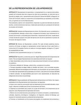 DE LA REPRESENTACIÓN DE LOS APRENDICES
ARTÍCULO 37. Representación de aprendices. La representación es un ejercicio democrático,
avalado por la decisión libre de la mayoría de votos de los aprendices, en virtud del cual un
Aprendiz es elegido como representante ante la Dirección General del SENA, la Regional o el
Centro de Formación; implica un compromiso con los Aprendices que representa, con la Institu-
ción y en general con la comunidad educativa.
Para postularse y ejercer como representante, el Aprendiz no puede tener llamados de atención
escritos, condicionamiento de matrícula, ni haber sido sancionado con cancelación de matrícula
en procesos de formación.
ARTÍCULO 38. Calidades del Representante de Centro. Es el Aprendiz que en consideración a
su comportamiento, liderazgo, actitud crítica, competencia innovadora, buen rendimiento en su
proceso de formación y propuestas para el desarrollo o mejoramiento del Centro, resulte electo
a través de elección popular como parte del ejercicio del voto de los aprendices en proceso de
formación del respectivo Centro.
ARTICULO 39. Número de Representes y periodo: Por cada Jornada académica (diurna,
nocturna y 24 horas), se elegirá un representante, es decir hasta tres (3) por cada Centro, y
mínimo dos (2). En aquellos Centros con sedes en municipios alejados, se elegirá un (1) apren-
diz representante por sede.
La elección de los representantes será por un (1) año lectivo.
ARTÍCULO 40. Requisitos y condiciones para ser elegido Representante de los Aprendices del
Centro: Para ser elegido Representante de los Aprendices del Centro se requiere:
a. Haber desarrollado como mínimo dos (2) meses del proceso formación con buen rendimien-
to académico.
b. Demostrar calidades de liderazgo, actitud crítica, competencia innovadora
c. Formular propuestas de trabajo viables en beneficio del Centro y de la comunidad educativa,
presentadas utilizando las tecnologías de la información y la comunicación con que cuente el Centro.
d. No haber sido representante de los aprendices en el mismo u otro Centro de Formación del SENA.
e. Mostrar actitudes de responsabilidad para asumir como representante, sin descuidar las
obligaciones del proceso de aprendizaje.
ARTÍCULO 41. Responsabilidades del Representante de Aprendices en el Centro: Son respon-
sabilidades de los Representantes de los Aprendices, las siguientes:
a. Actuar como canal de comunicación entre los estamentos de la comunidad educativa, propi-
ciando relaciones cordiales para el buen funcionamiento del Centro.
b. Organizar sus actividades para cumplir con su plan de formación y los compromisos que se
adquieren como Representante de Aprendices del Centro.
c. Motivar a la comunidad educativa para participar en eventos curriculares y complementarios,
culturales, deportivos, tecnológicos, investigativos, de integración, sistema de liderazgo, que
propicien el crecimiento personal y profesional de los Aprendices.
d. Promover, en coordinación con los voceros de programa, el cumplimiento de los derechos y
36
 