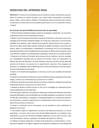 DERECHOS DEL APRENDIZ SENA
ARTÍCULO 7. El derecho es la potestad que tiene el aprendiz de gozar de libertades y oportuni-
dades sin exclusión por razones de género, raza, origen familiar, discapacidad, nacionalidad,
lengua, religión, opinión política o filosófica. Principalmente todas las personas tienen derecho
a la educación y al desarrollo de su personalidad, garantizando a su vez, su desarrollo armónico
e integral.
Son derechos del aprendiz SENA durante el proceso de aprendizaje:
1. Recibir formación profesional integral, acorde con el programa a desarrollar, y al crecimiento
y desarrollo armónico de sus dimensiones humanas.
2. Recibir, al iniciar el proceso de formación a través de la inducción, la información acerca de la
naturaleza de la formación profesional integral, de la estructura, organización y funcionamiento
del SENA, de la regional y centro, además de la proyección socioeconómica de la ocupación u
oficio de su interés, donde estén incluidos contenidos de gestión tecnológica, conocimiento del
entorno, aporte a la productividad y competitividad, la concertación de la ruta de aprendizaje,
particularmente debe conocer el reglamento para aprendices de SENA y toda la regulación frente
a sus derechos y deberes, al comportamiento y participación dentro de la comunidad educativa.
3. Disponer en el Centro de Formación de los recursos físicos, didácticos, técnicos, tecnológi-
cos y bibliográficos requeridos para su proceso de formación, utilizar las instalaciones y la
dotación del centro de formación o de otros ambientes educativos donde la entidad desarrolle
acciones de formación, de acuerdo con la reglamentación respectiva. Para programas de
formación con modalidad virtual el SENA dispondrá a través del ambiente los recursos requeri-
dos para el desarrollo de la formación.
4. Recibir en el momento de la legalización su matrícula, el carné que lo acredite como Aprendiz
del SENA.
5. Disfrutar de los beneficios de bienestar al aprendiz SENA orientados a garantizar la formación
integral, conforme a la normatividad que rija este tema en el SENA.
6. Recibir por parte de la comunidad educativa orientación académica y actitudinal que estimule
el desarrollo personal y promueva la convivencia social.
7. Respetar el derecho al debido proceso en caso de ser investigado con observancia de las
normas establecidas en este reglamento.
8. Ser escuchado y atendido en sus peticiones respetuosas, por parte de los directivos, Instructores
y personal administrativo, ante las dificultades que se puedan presentar en su proceso de formación.
9. Exigir alto nivel académico, estrategias y metodología basadas en la construcción interactiva
del conocimiento y participar objetivamente en el mejoramiento continuo de los Instructores a
través de los procesos de evaluación.
10. Recibir la certificación que le corresponda, una vez aprobado en forma satisfactoria el
programa de formación
11. Ser evaluado objetiva e integralmente, con base en los criterios de evaluación y la ruta de
aprendizaje. y a conocer, dentro de los ocho (8) días hábiles siguientes, los resultados de las
evaluaciones, así como las diferentes novedades académicas, cuando estas ocurrieren, tales
como amonestación, sanción, suspensión o cancelación del registro de matrícula.
12. Solicitar, de manera respetuosa, la revisión de las evaluaciones correspondientes, si consi-
dera que el resultado no es objetivo, siguiendo el procedimiento establecido en este Reglamento.
6
 