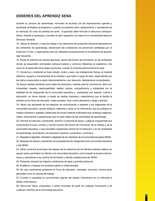 DEBERES DEL APRENDIZ SENA
durante su proceso de aprendizaje, renovarlo de acuerdo con las disposiciones vigentes y
devolverlo al finalizar el programa o cuando se presente retiro, aplazamiento o cancelación de
la matrícula. En caso de pérdida de carné, el aprendiz debe formular la denuncia correspon-
diente, tramitar el duplicado y cancelar el valor respectivo con base en la normatividad dada por
Dirección General.
15. Utilizar la dotación o ropa de trabajo y los elementos de protección personal dispuestos en
los ambientes de aprendizaje, observando las condiciones de prevención señaladas por el
Instructor o Tutor y organizarlos para ser utilizados exclusivamente en el ambiente de aprendi-
zaje requerido.
16. Portar el uniforme de manera decorosa; dentro del Centro de Formación, en los ambientes
donde se desarrollen actividades extracurriculares y entornos diferentes al académico. Así
como en el desarrollo de la etapa productiva, cuando la empresa patrocinadora lo exija.
17. Conservar y mantener en buen estado, orden y aseo, las instalaciones físicas, el material
didáctico, equipos y herramientas de la entidad o que estén a cargo de ésta, respondiendo por
los daños ocasionados a éstos intencionalmente o por descuido, debidamente comprobados.
18. Actuar siempre teniendo como base los principios y valores para la convivencia; obrar con
honestidad, respeto, responsabilidad, lealtad, justicia, compañerismo y solidaridad con la
totalidad de los integrantes de la comunidad educativa y expresarse con respeto, cultura y
educación, en forma directa, a través de medios impresos o electrónicos que le facilita la
entidad (como foros de discusión, redes sociales, chat, correo electrónico, blogs y demás).
19. Hacer uso apropiado de los espacios de comunicación y respetar a los integrantes de la
comunidad educativa, siendo solidario, tolerante y veraz en la información que se publique en
medios impresos o digitales; abstenerse de enviar material multimedia que contenga imágenes,
videos, documentos o grabaciones que no sean objeto de las actividades de aprendizaje.
20. Informar al instructor, coordinador, directivo o personal de apoyo, cualquier irregularidad que
comprometa el buen nombre y normal marcha del Centro de Formación de la entidad y de la
comunidad educativa, o que considere sospechosa dentro de la Institución y en los ambientes
de aprendizaje, permitiendo una actuación oportuna, preventiva o correctiva.
21. Respetar la dignidad, intimidad e integridad de los miembros de la comunidad educativa SENA.
22. Respetar los bienes y elementos de propiedad de los integrantes de la comunidad educativa
y del SENA.
23. Obrar conforme al principio del respeto de los derechos de los demás evitando realizar y/o
apoyar actos que limiten y/o afecten a la comunidad educativa, como impedir el acceso a funcio-
narios y aprendices a los centros de formación y demás instalaciones del SENA.
24. Presentar siempre las mejores condiciones de aseo y pulcritud personal.
25. Enaltecer y respetar los símbolos patrios e institucionales.
26. No usar expresiones grotescas en foros de discusión, mensajes, anuncios, correos tanto
generales como en grupos de trabajo.
27. Cumplir a cabalidad la normatividad vigente del estado Colombiano en lo referente a
delitos informáticos.
28. Denunciar tratos, propuestas, o actos inmorales de parte de cualquier funcionario y de
cualquier miembro de la comunidad educativa.
10
 