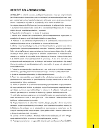 DEBERES DEL APRENDIZ SENA
ARTÍCULO 9°. Se entiende por deber, la obligación legal, social y moral que compromete a la
persona a cumplir con determinada actuación, asumiendo con responsabilidad todos sus actos,
para propiciar la armonía, el respeto, la integración, el bienestar común, la sana convivencia, el
servicio a los demás, la seguridad de las personas y de los bienes de la institución.
Son deberes del aprendiz SENA durante el proceso de ejecución de la formación, los siguientes:
1. Cumplir con todas las actividades propias de su proceso de aprendizaje o del plan de mejora-
miento, definidas durante su etapa lectiva y productiva.
2. Respetar los derechos ajenos y no abusar de los propios.
3. Verificar en el sistema que sus datos básicos, se encuentren totalmente diligenciados y/o
actualizarlos de acuerdo con el trámite administrativo correspondiente.
4. Participar en las actividades complementarias o de profundización, relacionadas con el
programa de formación, con el fin de gestionar su proceso de aprendizaje.
5. Informar y hacer la solicitud, por escrito, al Coordinación Académico y registrar en el sistema
de gestión de la formación oportunamente las solicitudes o novedades (Traslados, Aplazamiento,
Retiro voluntario y Reingreso) que presente durante el proceso de aprendizaje, utilizando medios
virtuales y/o físicos; para los programas de formación complementaria en modalidad virtual,
realizar en los sistemas de información el retiro voluntario del programa o inscripción del mismo.
6. Si el trámite para la consecución de contrato de aprendizaje o de otra de las alternativas para
el desarrollo de la etapa productiva, es realizado directamente por el aprendiz, éste deberá
informar inmediatamente cuando esto ocurra, a los responsables de apoyar este proceso en el
Centro de Formación.
7. Proteger los recursos culturales y naturales del país y velar por la conservación del ambiente sano,
vinculándose, apoyando y/o colaborando en las acciones que adelante el Centro de Formación.
8. Acatar las decisiones contempladas en el Manual de Convivencia.
9. Asumir con responsabilidad su participación en las actividades programadas como salidas,
pasantías técnicas, intercambios de aprendices a nivel nacional e internacional, así como en las
demás de carácter lúdico - pedagógico.
10. Hacer uso apropiado de los ambientes de aprendizaje (infraestructura, equipos, herramien-
tas, recursos didácticos, técnicos, tecnológicos, bibliográficos) disponibles para su proceso de
aprendizaje, asumiendo responsabilidad legal en situaciones de utilización inadecuada y uso
indebido, que deterioran los ambientes de aprendizaje y generan detrimento patrimonial.
11. Asistir a las reuniones que programe el Centro de Formación para seguimiento a las activi-
dades desarrolladas durante la etapa productiva. La no asistencia a estas reuniones debe
justificarse mediante excusa comprobable.
12. Respetar los derechos de autor en los materiales, trabajos, proyectos y demás documentos
generados por los grupos de trabajo o compañeros, y que hayan sido compartidos al interior de
la Plataforma. Sin embargo, con la autorización de los creadores se puede hacer uso de
cualquier material publicado, dando el crédito a quien generó la idea, a la fuente que se consultó
o al recurso que referencia la información.
13. Conocer y asumir las políticas y directrices institucionales establecidas, así como el Regla-
mento del Aprendiz SENA, y convivir en comunidad de acuerdo con ellos.
14. Portar permanentemente y en lugar visible el carné que lo identifica como Aprendiz SENA,
9
 