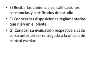 • E) Recibir las credenciales, calificaciones,
constancias y certificados de estudio.
• F) Conocer las disposiciones reglamentarias
que rijan en el plantel.
• G) Conocer su evaluación respectiva a cada
curso antes de ser entregada a la oficina de
control escolar.
 