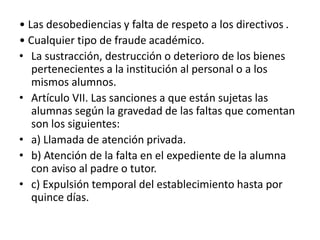 • Las desobediencias y falta de respeto a los directivos .
• Cualquier tipo de fraude académico.
• La sustracción, destrucción o deterioro de los bienes
pertenecientes a la institución al personal o a los
mismos alumnos.
• Artículo VII. Las sanciones a que están sujetas las
alumnas según la gravedad de las faltas que comentan
son los siguientes:
• a) Llamada de atención privada.
• b) Atención de la falta en el expediente de la alumna
con aviso al padre o tutor.
• c) Expulsión temporal del establecimiento hasta por
quince días.
 