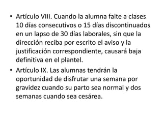 • Artículo VIII. Cuando la alumna falte a clases
10 días consecutivos o 15 días discontinuados
en un lapso de 30 días laborales, sin que la
dirección reciba por escrito el aviso y la
justificación correspondiente, causará baja
definitiva en el plantel.
• Artículo IX. Las alumnas tendrán la
oportunidad de disfrutar una semana por
gravidez cuando su parto sea normal y dos
semanas cuando sea cesárea.
 