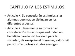 CAPÍTULO IV. LOS ESTÍMULOS.
• Artículo X. Se concederán estímulos a las
alumnas que más se distingan en los
diferentes aspectos.
• Artículo XI. Igualmente se tomarán en
consideración los actos que redunden en
beneficio para la Institución o para la
sociedad, de excepcional honradez, valor civil,
patriotismo u otras virtudes análogas.
 