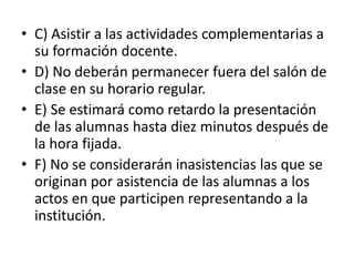 • C) Asistir a las actividades complementarias a
su formación docente.
• D) No deberán permanecer fuera del salón de
clase en su horario regular.
• E) Se estimará como retardo la presentación
de las alumnas hasta diez minutos después de
la hora fijada.
• F) No se considerarán inasistencias las que se
originan por asistencia de las alumnas a los
actos en que participen representando a la
institución.
 