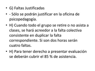 • G) Faltas Justificadas
• - Sólo se podrán justificar en la oficina de
psicopedagogía.
• H) Cuando todo el grupo se retire o no asista a
clases, se hará acreedor a la falta colectiva
consistente en duplicar la falta
correspondiente. Si son dos horas serán
cuatro faltas.
• H) Para tener derecho a presentar evaluación
se deberán cubrir el 85 % de asistencia.
 