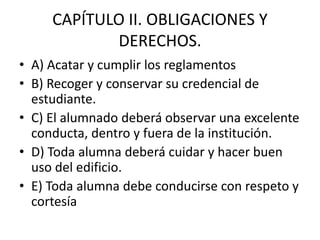 CAPÍTULO II. OBLIGACIONES Y
DERECHOS.
• A) Acatar y cumplir los reglamentos
• B) Recoger y conservar su credencial de
estudiante.
• C) El alumnado deberá observar una excelente
conducta, dentro y fuera de la institución.
• D) Toda alumna deberá cuidar y hacer buen
uso del edificio.
• E) Toda alumna debe conducirse con respeto y
cortesía
 