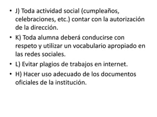 • J) Toda actividad social (cumpleaños,
celebraciones, etc.) contar con la autorización
de la dirección.
• K) Toda alumna deberá conducirse con
respeto y utilizar un vocabulario apropiado en
las redes sociales.
• L) Evitar plagios de trabajos en internet.
• H) Hacer uso adecuado de los documentos
oficiales de la institución.
 