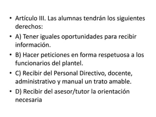 • Artículo III. Las alumnas tendrán los siguientes
derechos:
• A) Tener iguales oportunidades para recibir
información.
• B) Hacer peticiones en forma respetuosa a los
funcionarios del plantel.
• C) Recibir del Personal Directivo, docente,
administrativo y manual un trato amable.
• D) Recibir del asesor/tutor la orientación
necesaria
 