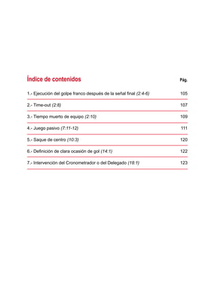 Índice de contenidos	 Pág.
1.- Ejecución del golpe franco después de la señal final (2:4-6) 	 105
2.- Time-out (2:8) 	 107
3.- Tiempo muerto de equipo (2:10) 	 109
4.- Juego pasivo (7:11-12) 	 111
5.- Saque de centro (10:3) 	 120
6.- Definición de clara ocasión de gol (14:1) 	 122
7.- Intervención del Cronometrador o del Delegado (18:1) 	 123
 