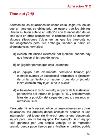 107
Aclaración Nº 2
Time-out (2:8)
Además de las situaciones indicadas en la Regla 2:8, en las
que un time-out es obligatorio, se espera que los árbitros
utilicen su buen criterio en relación con la necesidad de los
time-outs en otras situaciones. A continuación se describen
algunas situaciones típicas en las que los time-outs no
son obligatorios pero, sin embargo, tienden a darse en
circunstancias normales:
a)		existen influencias externas; por ejemplo, cuando hay
que limpiar el terreno de juego;
b)		un jugador parece que está lesionado;
c)		un equipo está claramente perdiendo tiempo; por
ejemplo, cuando un equipo está retrasando la ejecución
de un lanzamiento o un saque, o cuando un jugador
lanza el balón muy lejos, o no lo suelta;
d)		el balón toca el techo o cualquier parte de la instalación
por encima del terreno de juego (11:1), y sale desviado
lejos de la posición del saque de banda, causando un
retraso inusual.
Para determinar la necesidad de un time-out en estas y otras
situaciones, los árbitros deben considerar primero si una
interrupción del juego sin time-out crearía una desventaja
injusta para uno de los equipos. Por ejemplo, si un equipo
está ganando por una amplia ventaja en el marcador
cuando queda poco tiempo para finalizar el partido, podría
 