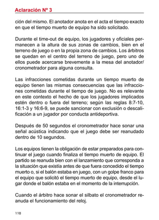 110
Aclaración Nº 3
ción del mismo. El anotador anota en el acta el tiempo exacto
en que el tiempo muerto de equipo ha sido solicitado.
Durante el time-out de equipo, los jugadores y oficiales per-
manecen a la altura de sus zonas de cambios, bien en el
terreno de juego o en la propia zona de cambios. Los árbitros
se quedan en el centro del terreno de juego, pero uno de
ellos puede acercarse brevemente a la mesa del anotador/
cronometrador para alguna consulta.
Las infracciones cometidas durante un tiempo muerto de
equipo tienen las mismas consecuencias que las infraccio-
nes cometidas durante el tiempo de juego. No es relevante
en este contexto el hecho de que los jugadores implicados
estén dentro o fuera del terreno; según las reglas 8:7-10,
16:1-3 y 16:6-9, se puede sancionar con exclusión o descali-
ficación a un jugador por conducta antideportiva.
Después de 50 segundos el cronometrador hace sonar una
señal acústica indicando que el juego debe ser reanudado
dentro de 10 segundos.
Los equipos tienen la obligación de estar preparados para con-
tinuar el juego cuando finaliza el tiempo muerto de equipo. El
partido se reanuda bien con el lanzamiento que corresponda a
la situación que existía antes de que fuera concedido el tiempo
muerto o, si el balón estaba en juego, con un golpe franco para
el equipo que solicitó el tiempo muerto de equipo, desde el lu-
gar donde el balón estaba en el momento de la interrupción.
Cuando el árbitro hace sonar el silbato el cronometrador re-
anuda el funcionamiento del reloj.
 