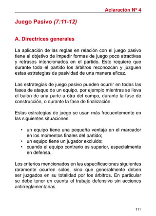 111
Aclaración Nº 4
Juego Pasivo (7:11-12)
A. Directrices generales
La aplicación de las reglas en relación con el juego pasivo
tiene el objetivo de impedir formas de juego poco atractivas
y retrasos intencionados en el partido. Esto requiere que
durante todo el partido los árbitros reconozcan y juzguen
estas estrategias de pasividad de una manera eficaz.
Las estrategias de juego pasivo pueden ocurrir en todas las
fases de ataque de un equipo, por ejemplo mientras se lleva
el balón de una parte a otra del campo, durante la fase de
construcción, o durante la fase de finalización.
Estas estrategias de juego se usan más frecuentemente en
las siguientes situaciones:
•	 un equipo tiene una pequeña ventaja en el marcador
en los momentos finales del partido;
•	 un equipo tiene un jugador excluido;
•	 cuando el equipo contrario es superior, especialmente
en defensa.
Los criterios mencionados en las especificaciones siguientes
raramente ocurren solos, sino que generalmente deben
ser juzgados en su totalidad por los árbitros. En particular
se debe tener en cuenta el trabajo defensivo sin acciones
antirreglamentarias.
 
