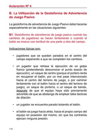 112
Aclaración Nº 4
B. La Utilización de la Gestoforma de Advertencia
de Juego Pasivo
La gestoforma de advertencia de Juego Pasivo debe hacerse
especialmente en las situaciones siguientes:
		
B1. Gestoforma de advertencia de juego pasivo cuando los
cambios de jugadores se hacen lentamente o cuando el
balón se mueve con lentitud de una parte a otra del campo.
Indicaciones típicas son:
•	 jugadores que se quedan parados en el centro del
campo esperando a que se completen los cambios.
•	 un jugador que retrasa la ejecución de un golpe
franco (pretendiendo desconocer el punto exacto de
ejecución), un saque de centro (porque el portero tarda
en recuperar el balón, por un mal pase intencionado
hacia el centro del terreno de juego, o por caminar
lentamente con el balón hacia el centro del terreno de
juego), un saque de portería, o un saque de banda,
después de que el equipo haya sido previamente
advertido de que se abstenga de emplear tales tácticas
de dilación.
•	 un jugador se encuentra parado botando el balón.
•	 el balón se juega hacia atrás, hacia el propio campo del
equipo en posesión del mismo, sin que los contrarios
ejerzan ninguna presión.
 