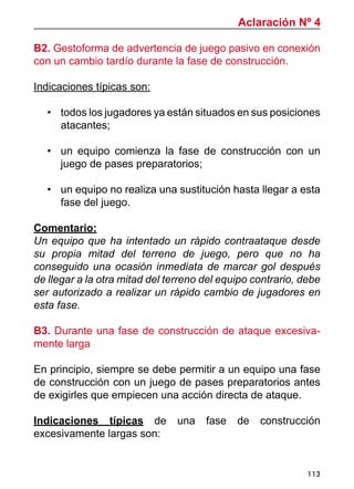 113
B2. Gestoforma de advertencia de juego pasivo en conexión
con un cambio tardío durante la fase de construcción.
Indicaciones típicas son:
•	 todos los jugadores ya están situados en sus posiciones
atacantes;
•	 un equipo comienza la fase de construcción con un
juego de pases preparatorios;
•	 un equipo no realiza una sustitución hasta llegar a esta
fase del juego.
Comentario:
Un equipo que ha intentado un rápido contraataque desde
su propia mitad del terreno de juego, pero que no ha
conseguido una ocasión inmediata de marcar gol después
de llegar a la otra mitad del terreno del equipo contrario, debe
ser autorizado a realizar un rápido cambio de jugadores en
esta fase.
B3. Durante una fase de construcción de ataque excesiva-
mente larga
En principio, siempre se debe permitir a un equipo una fase
de construcción con un juego de pases preparatorios antes
de exigirles que empiecen una acción directa de ataque.
Indicaciones típicas de una fase de construcción
excesivamente largas son:
Aclaración Nº 4
 