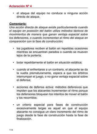 114
•	 el ataque del equipo no conduce a ninguna acción
directa de ataque.
Comentario:
Una acción directa de ataque existe particularmente cuando
el equipo en posesión del balón utiliza métodos tácticos de
movimientos de manera que ganan ventaja espacial sobre
los defensores, o cuando incrementan el ritmo del ataque en
comparación con la fase de construcción;
•	 los jugadores reciben el balón en repetidas ocasiones
mientras se encuentran parados o cuando se mueven
lejos de la portería;
•	 botar repetidamente el balón en situación estática;
•	 cuando al enfrentarse a un contrario, el atacante se da
la vuelta prematuramente, espera a que los árbitros
interrumpan el juego, o no gana ventaja espacial sobre
el defensa;
•	 acciones de defensa activa: métodos defensivos que
impiden que los atacantes incrementen el ritmo porque
los defensores bloquean los intentos de mover el balón
y los recorridos;
•	 un criterio especial para fases de construcción
excesivamente largas es aquel en que el equipo
atacante no consigue un claro incremento del ritmo de
juego desde la fase de construcción hasta la fase de
finalización.
Aclaración Nº 4
 