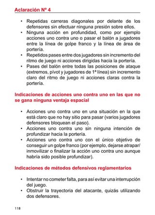 118
•	 Repetidas carreras diagonales por delante de los
defensores sin efectuar ninguna presión sobre ellos.
•	 Ninguna acción en profundidad, como por ejemplo
acciones uno contra uno o pasar el balón a jugadores
entre la línea de golpe franco y la línea de área de
portería.
•	 Repetidos pases entre dos jugadores sin incremento del
ritmo de juego ni acciones dirigidas hacia la portería.
•	 Pases del balón entre todas las posiciones de ataque
(extremos, pívot y jugadores de 1ª línea) sin incremento
claro del ritmo de juego ni acciones claras contra la
portería.
Indicaciones de acciones uno contra uno en las que no
se gana ninguna ventaja espacial
•	 Acciones uno contra uno en una situación en la que
está claro que no hay sitio para pasar (varios jugadores
defensores bloquean el paso).
•	 Acciones uno contra uno sin ninguna intención de
profundizar hacia la portería.
•	 Acciones uno contra uno con el único objetivo de
conseguir un golpe franco (por ejemplo, dejarse atrapar/
inmovilizar o finalizar la acción uno contra uno aunque
habría sido posible profundizar).
Indicaciones de métodos defensivos reglamentarios
•	 Intentar no cometer falta, para así evitar una interrupción
del juego.
•	 Obstruir la trayectoria del atacante, quizás utilizando
dos defensores.
Aclaración Nº 4
 