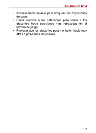 119
•	 Avanzar hacia delante para bloquear las trayectorias
de pase.
•	 Hacer avanzar a los defensores para forzar a los
atacantes hacia posiciones más retrasadas en el
terreno de juego.
•	 Provocar que los atacantes pasen el balón hacia muy
atrás a posiciones inofensivas.
Aclaración Nº 4
 