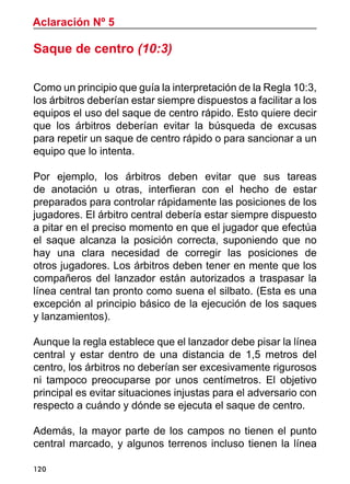 120
Saque de centro (10:3)
Como un principio que guía la interpretación de la Regla 10:3,
los árbitros deberían estar siempre dispuestos a facilitar a los
equipos el uso del saque de centro rápido. Esto quiere decir
que los árbitros deberían evitar la búsqueda de excusas
para repetir un saque de centro rápido o para sancionar a un
equipo que lo intenta.
Por ejemplo, los árbitros deben evitar que sus tareas
de anotación u otras, interfieran con el hecho de estar
preparados para controlar rápidamente las posiciones de los
jugadores. El árbitro central debería estar siempre dispuesto
a pitar en el preciso momento en que el jugador que efectúa
el saque alcanza la posición correcta, suponiendo que no
hay una clara necesidad de corregir las posiciones de
otros jugadores. Los árbitros deben tener en mente que los
compañeros del lanzador están autorizados a traspasar la
línea central tan pronto como suena el silbato. (Esta es una
excepción al principio básico de la ejecución de los saques
y lanzamientos).
Aunque la regla establece que el lanzador debe pisar la línea
central y estar dentro de una distancia de 1,5 metros del
centro, los árbitros no deberían ser excesivamente rigurosos
ni tampoco preocuparse por unos centímetros. El objetivo
principal es evitar situaciones injustas para el adversario con
respecto a cuándo y dónde se ejecuta el saque de centro.
Además, la mayor parte de los campos no tienen el punto
central marcado, y algunos terrenos incluso tienen la línea
Aclaración Nº 5
 