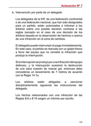 125
b. 	Intervención por parte de un delegado
Los delegados de la IHF, de una federación continental
o de una federación nacional, que han sido designados
para un partido, están autorizados a informar a los
árbitros sobre una posible decisión contraria a las
reglas (excepto en el caso de una decisión de los
árbitros basada en la observación de hechos) o acerca
de una infracción en la zona de cambios.
El delegado puede interrumpir el juego inmediatamente.
En este caso, el partido se reanuda con un golpe franco
a favor del equipo que no cometió la infracción que
produjo la interrupción.
Silainterrupciónseprodujoporunainfraccióndelequipo
defensor, y la interrupción ocasionó la destrucción
de una clara ocasión de marcar gol, entonces debe
concederse un lanzamiento de 7 metros de acuerdo
con la Regla 14:1a.
Los árbitros están obligados a sancionar
disciplinariamente siguiendo las instrucciones del
delegado.
Los hechos relacionados con una infracción de las
Reglas 8:6 u 8:10 exigen un informe por escrito.
Aclaración Nº 7
 
