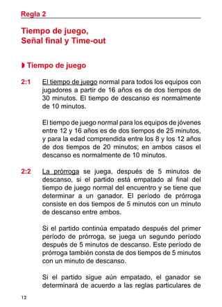 12
Regla 2
Tiempo de juego,
Señal final y Time-out
 Tiempo de juego
2:1 	 El tiempo de juego normal para todos los equipos con
jugadores a partir de 16 años es de dos tiempos de
30 minutos. El tiempo de descanso es normalmente
de 10 minutos.
	 El tiempo de juego normal para los equipos de jóvenes
entre 12 y 16 años es de dos tiempos de 25 minutos,
y para la edad comprendida entre los 8 y los 12 años
de dos tiempos de 20 minutos; en ambos casos el
descanso es normalmente de 10 minutos.
2:2 	 La prórroga se juega, después de 5 minutos de
descanso, si el partido está empatado al final del
tiempo de juego normal del encuentro y se tiene que
determinar a un ganador. El período de prórroga
consiste en dos tiempos de 5 minutos con un minuto
de descanso entre ambos.
	 Si el partido continúa empatado después del primer
período de prórroga, se juega un segundo período
después de 5 minutos de descanso. Este período de
prórroga también consta de dos tiempos de 5 minutos
con un minuto de descanso.
	 Si el partido sigue aún empatado, el ganador se
determinará de acuerdo a las reglas particulares de
 