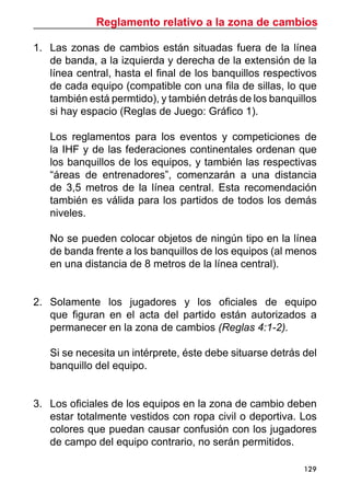 Reglamento relativo a la zona de cambios
129
1.	 Las zonas de cambios están situadas fuera de la línea
de banda, a la izquierda y derecha de la extensión de la
línea central, hasta el final de los banquillos respectivos
de cada equipo (compatible con una fila de sillas, lo que
también está permtido), y también detrás de los banquillos
si hay espacio (Reglas de Juego: Gráfico 1).
	 Los reglamentos para los eventos y competiciones de
la IHF y de las federaciones continentales ordenan que
los banquillos de los equipos, y también las respectivas
“áreas de entrenadores”, comenzarán a una distancia
de 3,5 metros de la línea central. Esta recomendación
también es válida para los partidos de todos los demás
niveles.
	 No se pueden colocar objetos de ningún tipo en la línea
de banda frente a los banquillos de los equipos (al menos
en una distancia de 8 metros de la línea central).
2.	 Solamente los jugadores y los oficiales de equipo
que figuran en el acta del partido están autorizados a
permanecer en la zona de cambios (Reglas 4:1-2).
	 Si se necesita un intérprete, éste debe situarse detrás del
banquillo del equipo.
3.	 Los oficiales de los equipos en la zona de cambio deben
estar totalmente vestidos con ropa civil o deportiva. Los
colores que puedan causar confusión con los jugadores
de campo del equipo contrario, no serán permitidos.
 