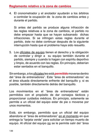 Reglamento relativo a la zona de cambios
130
4.	 El cronometrador y el anotador ayudarán a los árbitros
a controlar la ocupación de la zona de cambios antes y
durante el partido.
	 Si antes del partido se produce alguna infracción de
las reglas relativas a la zona de cambios, el partido no
debe empezar hasta que se hayan subsanado dichas
infracciones. Si se infringen estas reglas durante el
partido, éste no debe continuar después de la siguiente
interrupción hasta que el problema haya sido resuelto.
5.	 Los oficiales de equipo tienen el derecho y la obligación
de controlar y dirigir a su equipo también durante el
partido, siempre y cuando lo hagan con espíritu deportivo
y limpio, de acuerdo con las reglas. En principio, deberían
estar sentados en el banquillo.
Sinembargo,alosoficialeslesestápermitidomoversedentro
del “área de entrenadores”. Este “área de entrenadores” es
el área situada directamente enfrente del banquillo y, si es
posible, también directamente detrás del banquillo.
Los movimientos en el “área de entrenadores” están
permitidos con el propósito de dar consejos tácticos y
proporcionar cuidados médicos. En principio, solamente se
permite a un oficial del equipo estar de pie o moverse por
unos momentos.
Está, sin embargo, permitido que un oficial del equipo
abandone el “área de entrenadores” en el momento en que
entrega la “tarjeta verde” para solicitar un tiempo muerto de
equipo. Al oficial del equipo no se le permite salir del “área
 