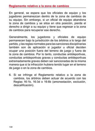 Reglamento relativo a la zona de cambios
132
En general, se espera que los oficiales de equipo y los
jugadores permanezcan dentro de la zona de cambios de
su equipo. Sin embargo, si un oficial de equipo abandona
la zona de cambios y se sitúa en otra posición, pierde el
derecho a dirigir a su equipo y tiene que regresar a la zona
de cambios para recuperar ese derecho.
Generalmente, los jugadores y oficiales de equipo
permanecen bajo la jurisdicción de los árbitros a lo largo del
partido, y las reglas normales para las sanciones disciplinarias
también son de aplicación si jugador u oficial deciden
ocupar una posición fuera del terreno de juego y fuera de
la zona de cambios. Por lo tanto, conductas antideportivas,
conductas antideportivas graves y conductas antideportivas
extremadamente graves deben ser sancionadas de la misma
manera que si la infracción hubiera tenido lugar en el terreno
de juego o en la zona de cambios.
6.	 Si se infringe el Reglamento relativo a la zona de
cambios, los árbitros deben actuar de acuerdo con las
Reglas 16:1b, 16:3d o 16:6b (amonestación, exclusión,
descalificación).
 