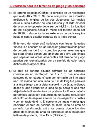 Directrices para los terrenos de juego y las porterías
135
a)	 El terreno de juego (Gráfico 1) consiste en un rectángulo
que mide 40 x 20 m. Se debe comprobar su extensión
midiendo la longitud de las dos diagonales. La medida
entre el lado exterior de una esquina y el lado exterior
de la esquina opuesta debe ser de 44,72 m. La longitud
de las diagonales hasta la mitad del terreno debe ser
de 28,28 m desde los lados exteriores de cada esquina
hasta el centro exterior opuesto de la línea central.
	
	 El terreno de juego está señalado con líneas llamadas
“líneas”. La anchura de las líneas de gol (entre cada poste
de portería) es de 8 cm como los postes, mientras que
las otras líneas tienen una anchura de 5 cm. Las líneas
que separan las áreas adyacentes del terreno de juego
pueden ser reemplazadas por un cambio de color entre
dichas áreas adyacentes.
b)	 El área de portería situada enfrente de las porterías
consiste en un rectángulo de 3 x 6 m que une dos
sectores de un cuarto círculo con un radio de 6 m cada
uno. Se marca con una línea de 3 m de longitud paralela
a la línea de gol a una distancia de 6 m de ésta, midiendo
desde el lado exterior de la línea de gol hasta el lado más
alejado de la línea de área de portería. La línea continúa
por ambos lados con dos arcos de un cuarto círculo con
el centro en la esquina interior de los respectivos postes
y con un radio de 6 m. El conjunto de líneas y arcos que
encierran el área de portería se llama línea de área de
portería. La distancia entre los puntos donde los dos
arcos de la línea del área de portería se encuentran con
la línea de portería, mide 15 m (Gráfico 5).
 