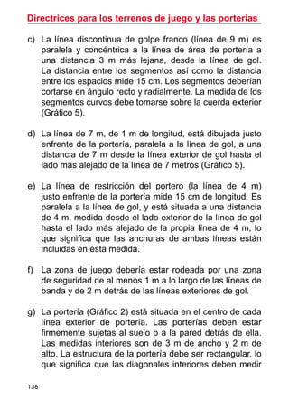 Directrices para los terrenos de juego y las porterías
136
c)	 La línea discontinua de golpe franco (línea de 9 m) es
paralela y concéntrica a la línea de área de portería a
una distancia 3 m más lejana, desde la línea de gol.
La distancia entre los segmentos así como la distancia
entre los espacios mide 15 cm. Los segmentos deberían
cortarse en ángulo recto y radialmente. La medida de los
segmentos curvos debe tomarse sobre la cuerda exterior
(Gráfico 5).
d)	 La línea de 7 m, de 1 m de longitud, está dibujada justo
enfrente de la portería, paralela a la línea de gol, a una
distancia de 7 m desde la línea exterior de gol hasta el
lado más alejado de la línea de 7 metros (Gráfico 5).
e)	 La línea de restricción del portero (la línea de 4 m)
justo enfrente de la portería mide 15 cm de longitud. Es
paralela a la línea de gol, y está situada a una distancia
de 4 m, medida desde el lado exterior de la línea de gol
hasta el lado más alejado de la propia línea de 4 m, lo
que significa que las anchuras de ambas líneas están
incluidas en esta medida.
f)	 La zona de juego debería estar rodeada por una zona
de seguridad de al menos 1 m a lo largo de las líneas de
banda y de 2 m detrás de las líneas exteriores de gol.
g)	 La portería (Gráfico 2) está situada en el centro de cada
línea exterior de portería. Las porterías deben estar
firmemente sujetas al suelo o a la pared detrás de ella.
Las medidas interiores son de 3 m de ancho y 2 m de
alto. La estructura de la portería debe ser rectangular, lo
que significa que las diagonales interiores deben medir
 