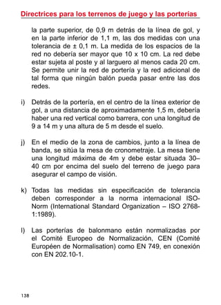 Directrices para los terrenos de juego y las porterías
138
la parte superior, de 0,9 m detrás de la línea de gol, y
en la parte inferior de 1,1 m, las dos medidas con una
tolerancia de ± 0,1 m. La medida de los espacios de la
red no debería ser mayor que 10 x 10 cm. La red debe
estar sujeta al poste y al larguero al menos cada 20 cm.
Se permite unir la red de portería y la red adicional de
tal forma que ningún balón pueda pasar entre las dos
redes.
i)	 Detrás de la portería, en el centro de la línea exterior de
gol, a una distancia de aproximadamente 1,5 m, debería
haber una red vertical como barrera, con una longitud de
9 a 14 m y una altura de 5 m desde el suelo.
j)	 En el medio de la zona de cambios, junto a la línea de
banda, se sitúa la mesa de cronometraje. La mesa tiene
una longitud máxima de 4m y debe estar situada 30–
40 cm por encima del suelo del terreno de juego para
asegurar el campo de visión.
k)	 Todas las medidas sin especificación de tolerancia
deben corresponder a la norma internacional ISO-
Norm (International Standard Organization – ISO 2768-
1:1989).
l)	 Las porterías de balonmano están normalizadas por
el Comité Europeo de Normalización, CEN (Comité
Européen de Normalisation) como EN 749, en conexión
con EN 202.10-1.
 