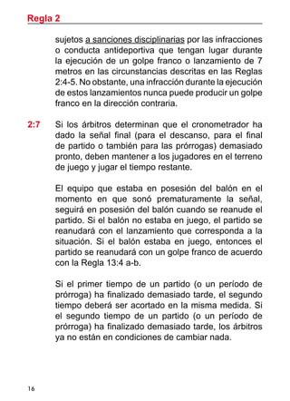 16
sujetos a sanciones disciplinarias por las infracciones
o conducta antideportiva que tengan lugar durante
la ejecución de un golpe franco o lanzamiento de 7
metros en las circunstancias descritas en las Reglas
2:4-5. No obstante, una infracción durante la ejecución
de estos lanzamientos nunca puede producir un golpe
franco en la dirección contraria.
2:7 	 Si los árbitros determinan que el cronometrador ha
dado la señal final (para el descanso, para el final
de partido o también para las prórrogas) demasiado
pronto, deben mantener a los jugadores en el terreno
de juego y jugar el tiempo restante.
	 El equipo que estaba en posesión del balón en el
momento en que sonó prematuramente la señal,
seguirá en posesión del balón cuando se reanude el
partido. Si el balón no estaba en juego, el partido se
reanudará con el lanzamiento que corresponda a la
situación. Si el balón estaba en juego, entonces el
partido se reanudará con un golpe franco de acuerdo
con la Regla 13:4 a-b.
	 Si el primer tiempo de un partido (o un período de
prórroga) ha finalizado demasiado tarde, el segundo
tiempo deberá ser acortado en la misma medida. Si
el segundo tiempo de un partido (o un período de
prórroga) ha finalizado demasiado tarde, los árbitros
ya no están en condiciones de cambiar nada.
Regla 2
 