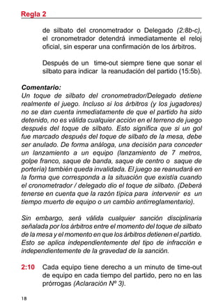 18
de silbato del cronometrador o Delegado (2:8b-c),
el cronometrador detendrá inmediatamente el reloj
oficial, sin esperar una confirmación de los árbitros.
	 Después de un time-out siempre tiene que sonar el
silbato para indicar la reanudación del partido (15:5b).
Comentario:
Un toque de silbato del cronometrador/Delegado detiene
realmente el juego. Incluso si los árbitros (y los jugadores)
no se dan cuenta inmediatamente de que el partido ha sido
detenido, no es válida cualquier acción en el terreno de juego
después del toque de silbato. Esto significa que si un gol
fue marcado después del toque de silbato de la mesa, debe
ser anulado. De forma análoga, una decisión para conceder
un lanzamiento a un equipo (lanzamiento de 7 metros,
golpe franco, saque de banda, saque de centro o saque de
portería) también queda invalidada. El juego se reanudará en
la forma que corresponda a la situación que existía cuando
el cronometrador / delegado dio el toque de silbato. (Deberá
tenerse en cuenta que la razón típica para intervenir es un
tiempo muerto de equipo o un cambio antirreglamentario).
Sin embargo, será válida cualquier sanción disciplinaria
señalada por los árbitros entre el momento del toque de silbato
de la mesa y el momento en que los árbitros detienen el partido.
Esto se aplica independientemente del tipo de infracción e
independientemente de la gravedad de la sanción.
2:10 	 Cada equipo tiene derecho a un minuto de time-out
de equipo en cada tiempo del partido, pero no en las
prórrogas (Aclaración Nº 3).
Regla 2
 