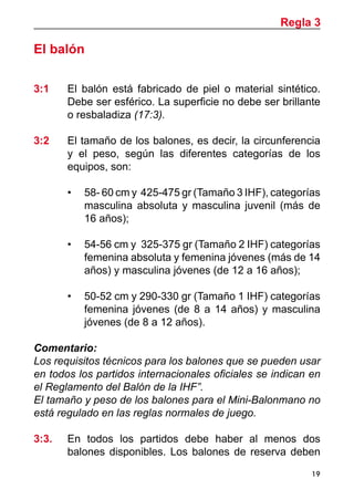 19
El balón
3:1	 El balón está fabricado de piel o material sintético.
Debe ser esférico. La superficie no debe ser brillante
o resbaladiza (17:3).
3:2 	 El tamaño de los balones, es decir, la circunferencia
y el peso, según las diferentes categorías de los
equipos, son:
•	 58- 60 cm y 425-475 gr (Tamaño 3 IHF), categorías
masculina absoluta y masculina juvenil (más de
16 años);
•	 54-56 cm y 325-375 gr (Tamaño 2 IHF) categorías
femenina absoluta y femenina jóvenes (más de 14
años) y masculina jóvenes (de 12 a 16 años);
•	 50-52 cm y 290-330 gr (Tamaño 1 IHF) categorías
femenina jóvenes (de 8 a 14 años) y masculina
jóvenes (de 8 a 12 años).
Comentario:
Los requisitos técnicos para los balones que se pueden usar
en todos los partidos internacionales oficiales se indican en
el Reglamento del Balón de la IHF”.
El tamaño y peso de los balones para el Mini-Balonmano no
está regulado en las reglas normales de juego.
3:3. 	 En todos los partidos debe haber al menos dos
balones disponibles. Los balones de reserva deben
Regla 3
 