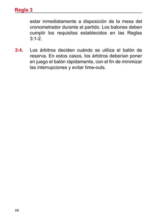 20
estar inmediatamente a disposición de la mesa del
cronometrador durante el partido. Los balones deben
cumplir los requisitos establecidos en las Reglas
3:1-2.
3:4. 	 Los árbitros deciden cuándo se utiliza el balón de
reserva. En estos casos, los árbitros deberían poner
en juego el balón rápidamente, con el fin de minimizar
las interrupciones y evitar time-outs.
Regla 3
 