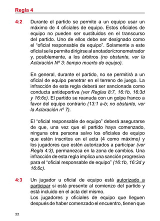 22
4:2 	 Durante el partido se permite a un equipo usar un
máximo de 4 oficiales de equipo. Estos oficiales de
equipo no pueden ser sustituidos en el transcurso
del partido. Uno de ellos debe ser designado como
el “oficial responsable de equipo”. Solamente a este
oficialselepermitedirigirsealanotador/cronometrador
y, posiblemente, a los árbitros (no obstante, ver la
Aclaración Nº 3: tiempo muerto de equipo).
	 En general, durante el partido, no se permitirá a un
oficial de equipo penetrar en el terreno de juego. La
infracción de esta regla deberá ser sancionada como
conducta antideportiva (ver Reglas 8:7, 16:1b, 16:3d
y 16:6c). El partido se reanuda con un golpe franco a
favor del equipo contrario (13:1 a-b; no obstante, ver
la Aclaración nº 7).
	 El “oficial responsable de equipo” deberá asegurarse
de que, una vez que el partido haya comenzado,
ninguna otra persona salvo los oficiales de equipo
que estén inscritos en el acta (4 como máximo) y
los jugadores que estén autorizados a participar (ver
Regla 4:3), permanezca en la zona de cambios. Una
infracción de esta regla implica una sanción progresiva
para el “oficial responsable de equipo” (16:1b, 16:3d y
16:6c).
4:3	 Un jugador u oficial de equipo está autorizado a
participar si está presente al comienzo del partido y
está incluido en el acta del mismo.
	 Los jugadores y oficiales de equipo que lleguen
después de haber comenzado el encuentro, tienen que
Regla 4
 