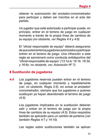 23
obtener la autorización del anotador-cronometrador
para participar y deben ser inscritos en el acta del
partido.
	 Un jugador que está autorizado a participar puede, en
principio, entrar en el terreno de juego en cualquier
momento a través de la propia línea de cambios de
su equipo (no obstante, ver Reglas 4:4 y 4:6)
	 El “oficial responsable de equipo” deberá asegurarse
dequesolamentelosjugadoresautorizadosaparticipar
entren en el terreno de juego. Una infracción a esta
regla se sancionará como conducta antideportiva del
“oficial responsable de equipo” (13:1a-b; 16:1b. 16:3d,
y 16:6c; no obstante, ver, Aclaración Nº 7).
 Sustitución de jugadores
4:4	 Los jugadores reservas pueden entrar en el terreno
de juego, en cualquier momento y repetidamente
(ver, no obstante, Regla 2:5), sin avisar al anotador/
cronometrador, siempre que los jugadores a quienes
sustituyan ya hayan abandonado el terreno de juego
(4:5).
	 Los jugadores implicados en la sustitución deberán
salir y entrar en el terreno de juego por la propia
línea de cambios de su equipo (4:5). Estos requisitos
también se aplicarán para un cambio de porteros (ver
también Reglas 4:7 y 14:10).
	
	 Las reglas sobre sustituciones también se aplican
Regla 4
 