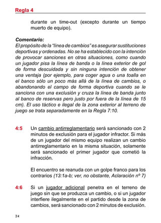24
durante un time-out (excepto durante un tiempo
muerto de equipo).
Comentario:
El propósito de la “línea de cambios” es asegurar sustituciones
deportivas y ordenadas. No se ha establecido con la intención
de provocar sanciones en otras situaciones, como cuando
un jugador pisa la línea de banda o la línea exterior de gol
de forma descuidada y sin ninguna intención de obtener
una ventaja (por ejemplo, para coger agua o una toalla en
el banco sólo un poco más allá de la línea de cambios, o
abandonando el campo de forma deportiva cuando se le
sanciona con una exclusión y cruza la línea de banda junto
al banco de reservas pero justo por fuera de la línea de 15
cm). El uso táctico e ilegal de la zona exterior al terreno de
juego se trata separadamente en la Regla 7:10.
4:5 	 Un cambio antirreglamentario será sancionado con 2
minutos de exclusión para el jugador infractor. Si más
de un jugador del mismo equipo realizan un cambio
antirreglamentario en la misma situación, solamente
será sancionado el primer jugador que cometió la
infracción.
	 El encuentro se reanuda con un golpe franco para los
contrarios (13:1a-b; ver, no obstante, Aclaración nº 7)
4:6	 Si un jugador adicional penetra en el terreno de
juego sin que se produzca un cambio, o si un jugador
interfiere ilegalmente en el partido desde la zona de
cambios, será sancionado con 2 minutos de exclusión.
Regla 4
 