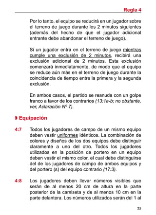 25
Por lo tanto, el equipo se reducirá en un jugador sobre
el terreno de juego durante los 2 minutos siguientes
(además del hecho de que el jugador adicional
entrante debe abandonar el terreno de juego).
	 Si un jugador entra en el terreno de juego mientras
cumple una exclusión de 2 minutos, recibirá una
exclusión adicional de 2 minutos. Esta exclusión
comenzará inmediatamente, de modo que el equipo
se reduce aún más en el terreno de juego durante la
coincidencia de tiempo entre la primera y la segunda
exclusión.
	 En ambos casos, el partido se reanuda con un golpe
franco a favor de los contrarios (13:1a-b; no obstante,
ver, Aclaración Nº 7).
 Equipación
		
4:7 	 Todos los jugadores de campo de un mismo equipo
deben vestir uniformes idénticos. La combinación de
colores y diseños de los dos equipos debe distinguir
claramente a uno del otro. Todos los jugadores
utilizados en la posición de portero en un equipo
deben vestir el mismo color, el cual debe distinguirse
del de los jugadores de campo de ambos equipos y
del portero (s) del equipo contrario (17:3).
4:8 	 Los jugadores deben llevar números visibles que
serán de al menos 20 cm de altura en la parte
posterior de la camiseta y de al menos 10 cm en la
parte delantera. Los números utilizados serán del 1 al
Regla 4
 