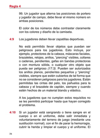 26
99. Un jugador que alterna las posiciones de portero
y jugador de campo, debe llevar el mismo número en
ambas posiciones.
	 El color de los números debe contrastar claramente
con los colores y diseño de la camiseta.
4:9 	 Los jugadores deben llevar zapatillas deportivas.
	 No está permitido llevar objetos que puedan ser
peligrosos para los jugadores. Esto incluye, por
ejemplo, protectores de la cabeza, máscaras faciales,
brazaletes, relojes, anillos, “piercing” visibles, collares
o cadenas, pendientes, gafas sin bandas protectoras
o con montura sólida, o cualquier otro objeto que
pueda ser peligroso (17:3). Pueden ser autorizados
los anillos planos, pendientes pequeños y “piercing”
visibles, siempre que estén cubiertos de tal forma que
no se consideren peligrosos para los jugadores. Están
permitidas las cintas del pelo, los pañuelos para la
cabeza y el brazalete de capitán, siempre y cuando
estén hechos de un material blando y elástico.
	 A los jugadores que no cumplan estos requisitos no
se les permitirá participar hasta que hayan corregido
el problema.
4:10	 Si un jugador está sangrando o tiene sangre en el
cuerpo o en el uniforme, debe salir inmediata y
voluntariamente del terreno de juego (mediante una
sustitución normal), con el fin de parar la hemorragia,
cubrir la herida y limpiar el cuerpo y el uniforme. El
Regla 4
 