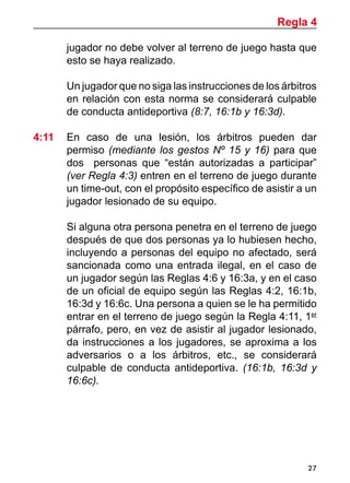 27
jugador no debe volver al terreno de juego hasta que
esto se haya realizado.
	 Un jugador que no siga las instrucciones de los árbitros
en relación con esta norma se considerará culpable
de conducta antideportiva (8:7, 16:1b y 16:3d).
4:11 	 En caso de una lesión, los árbitros pueden dar
permiso (mediante los gestos Nº 15 y 16) para que
dos personas que “están autorizadas a participar”
(ver Regla 4:3) entren en el terreno de juego durante
un time-out, con el propósito específico de asistir a un
jugador lesionado de su equipo.
	 Si alguna otra persona penetra en el terreno de juego
después de que dos personas ya lo hubiesen hecho,
incluyendo a personas del equipo no afectado, será
sancionada como una entrada ilegal, en el caso de
un jugador según las Reglas 4:6 y 16:3a, y en el caso
de un oficial de equipo según las Reglas 4:2, 16:1b,
16:3d y 16:6c. Una persona a quien se le ha permitido
entrar en el terreno de juego según la Regla 4:11, 1er
párrafo, pero, en vez de asistir al jugador lesionado,
da instrucciones a los jugadores, se aproxima a los
adversarios o a los árbitros, etc., se considerará
culpable de conducta antideportiva. (16:1b, 16:3d y
16:6c).
Regla 4
 
