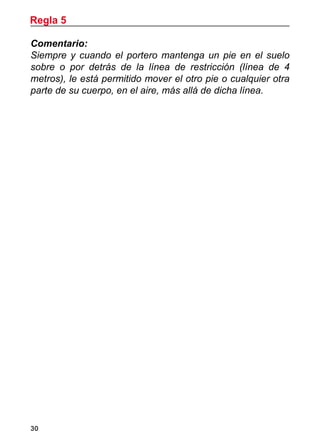 30
Comentario:
Siempre y cuando el portero mantenga un pie en el suelo
sobre o por detrás de la línea de restricción (línea de 4
metros), le está permitido mover el otro pie o cualquier otra
parte de su cuerpo, en el aire, más allá de dicha línea.
Regla 5
 
