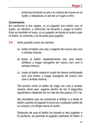 35
entonces levanta un pie y lo coloca de nuevo en el
suelo, o desplaza un pie de un lugar a otro.
Comentario:
Es conforme a las reglas, si un jugador con balón cae al
suelo, se desliza, y entonces se levanta y juega el balón.
Este es también el caso, si un jugador se lanza al suelo a por
el balón, lo controla y se levanta para jugarlo.
7:4	 tanto parado como en carrera:
a)	 botar el balón una vez y cogerlo de nuevo con una
o ambas manos;
b)	 botar el balón repetidamente con una mano
(driblar) y luego recogerlo de nuevo con una o
ambas manos;
c)	 rodar el balón sobre el suelo de forma continuada
con una mano, y luego recogerlo de nuevo con
una o ambas manos.
	 Tan pronto como el balón se coge con una o ambas
manos, tiene que jugarse dentro de los 3 segundos
siguientes o después de no más de tres pasos (13:1 a).
	 Se considera que se comienza a driblar o a botar el
balón cuando el jugador lo toca con cualquier parte de
su cuerpo y lo dirige hacia el suelo.
	 Después de que el balón ha tocado a otro jugador o
la portería, se permite al jugador palmear el balón o
Regla 7
 