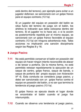 37
está dentro del terreno), por ejemplo para evitar a un
jugador defensor, se sancionará con un golpe franco
para el equipo contrario (13:1a).
	 Si un jugador del equipo en posesión del balón se
sitúa fuera del terreno de juego sin el balón, los
árbitros le indicarán que debe colocarse dentro del
terreno. Si el jugador no lo hace así, o si la acción
es posteriormente repetida por el mismo equipo, se
sancionará con un golpe franco favorable al equipo
contrario (13:1a) sin ninguna advertencia más. Tales
acciones no implicarán una sanción disciplinaria
según las Reglas 8 y 16.
 Juego Pasivo
7:11 	 No está permitido conservar el balón en posesión del
equipo sin hacer ningún intento reconocible de atacar
o de lanzar a portería. De la misma forma, no está
permitido retrasar repetidamente la ejecución de un
saque de centro, golpe franco, saque de banda, o
saque de portería del propio equipo (ver Aclaración
Nº 4). Esta conducta se considera juego pasivo, y
debe ser sancionada con un golpe franco contra el
equipo en posesión del balón, a no ser que termine la
tendencia al juego pasivo (13:1a).
	 El golpe franco se ejecuta desde el lugar donde
se encontraba el balón cuando el juego fue
interrumpido.
7:12 	 Cuando se observa una tendencia al juego pasivo,
Regla 7
 