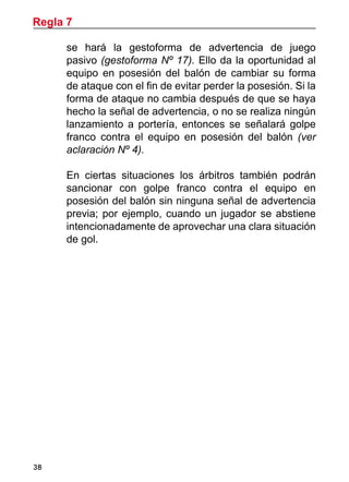 38
se hará la gestoforma de advertencia de juego
pasivo (gestoforma Nº 17). Ello da la oportunidad al
equipo en posesión del balón de cambiar su forma
de ataque con el fin de evitar perder la posesión. Si la
forma de ataque no cambia después de que se haya
hecho la señal de advertencia, o no se realiza ningún
lanzamiento a portería, entonces se señalará golpe
franco contra el equipo en posesión del balón (ver
aclaración Nº 4).
	 En ciertas situaciones los árbitros también podrán
sancionar con golpe franco contra el equipo en
posesión del balón sin ninguna señal de advertencia
previa; por ejemplo, cuando un jugador se abstiene
intencionadamente de aprovechar una clara situación
de gol.
Regla 7
 