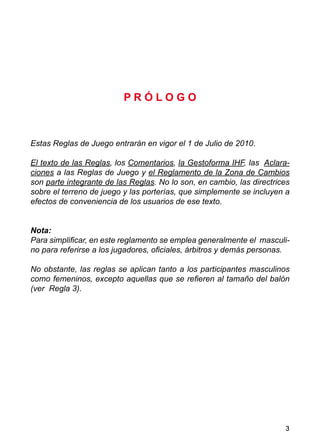 3
P R Ó L O G O
Estas Reglas de Juego entrarán en vigor el 1 de Julio de 2010.
El texto de las Reglas, los Comentarios, la Gestoforma IHF, las Aclara-
ciones a las Reglas de Juego y el Reglamento de la Zona de Cambios
son parte integrante de las Reglas. No lo son, en cambio, las directrices
sobre el terreno de juego y las porterías, que simplemente se incluyen a
efectos de conveniencia de los usuarios de ese texto.
Nota:
Para simplificar, en este reglamento se emplea generalmente el masculi-
no para referirse a los jugadores, oficiales, árbitros y demás personas.
No obstante, las reglas se aplican tanto a los participantes masculinos
como femeninos, excepto aquellas que se refieren al tamaño del balón
(ver Regla 3).
 
