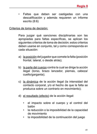 41
•	 Faltas que deben ser castigadas con una
descalificación y además requieren un informe
escrito (8:6)
Criterios de toma de decisión:
	 Para juzgar qué sanciones disciplinarias son las
apropiadas para faltas específicas, se aplican los
siguientes criterios de toma de decisión; estos criterios
deben usarse en conjunto, tal y como corresponda en
cada situación:
a)	 la posición del jugador que comete la falta (posición
frontal, lateral, o desde atrás);
b)	 la parte del cuerpo contra la cual se dirige la acción
ilegal (torso, brazo lanzador, piernas, cabeza/
cuello/garganta);
c)	 la dinámica de la acción ilegal (la intensidad del
contacto corporal, y/o el hecho de que la falta se
produzca sobre un contrario en movimiento);
d)	 el resultado (efecto) de la acción ilegal:
•	 el impacto sobre el cuerpo y el control del
balón
•	 la reducción o la imposibilidad de la capacidad
de movimiento
•	 la imposibilidad de la continuación del juego
Regla 8
 